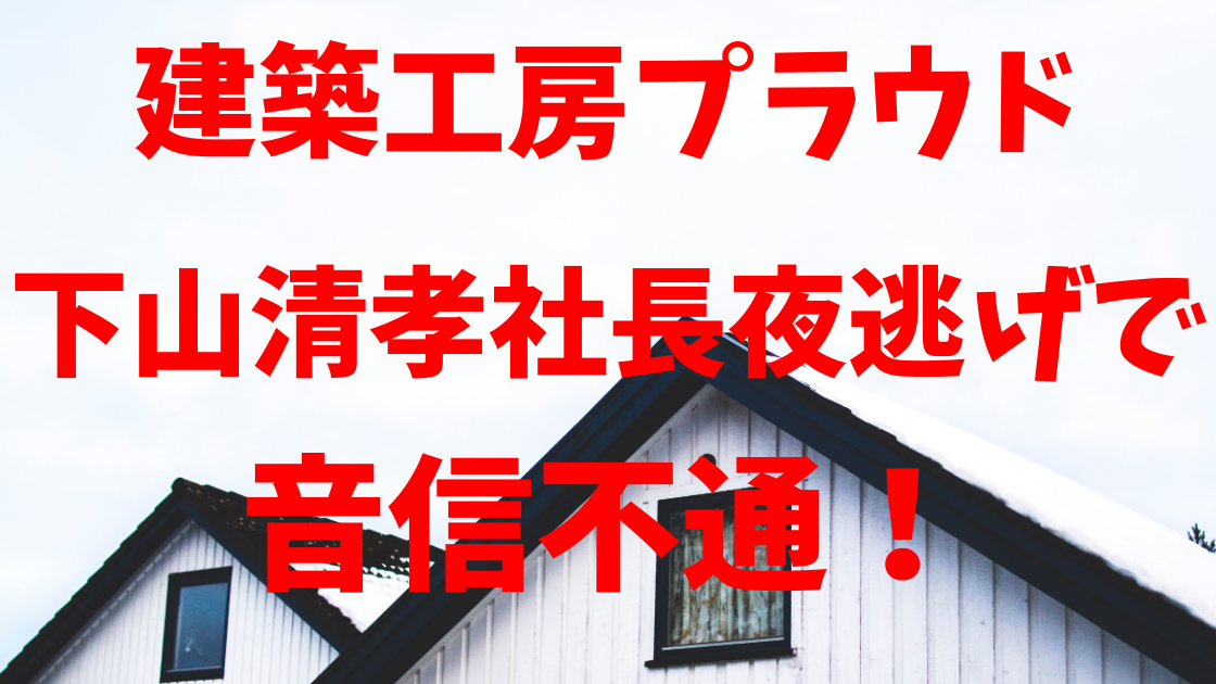 建築工房プラウド 社長下山清孝は夜逃げ 経歴は 一切連絡が取れない ハルスタイル